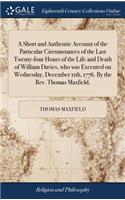 Short and Authentic Account of the Particular Circumstances of the Last Twenty-four Hours of the Life and Death of William Davies, who was Executed on Wednesday, December 11th, 1776. By the Rev. Thomas Maxfield,