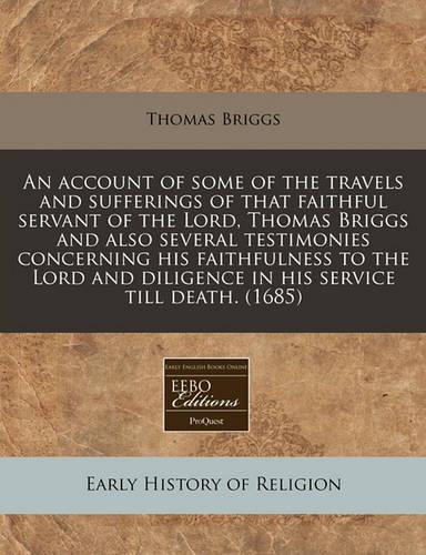 An Account of Some of the Travels and Sufferings of That Faithful Servant of the Lord, Thomas Briggs and Also Several Testimonies Concerning His Faithfulness to the Lord and Diligence in His Service Till Death. (1685)