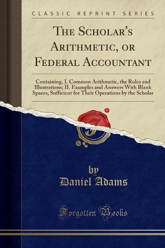 The Scholar's Arithmetic, or Federal Accountant: Containing, I. Common Arithmetic, the Rules and Illustrations; II. Examples and Answers with Blank Spaces, Sufficient for Their Operations by the Sc