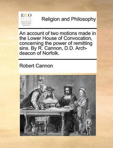 An Account of Two Motions Made in the Lower House of Convocation, Concerning the Power of Remitting Sins. by R. Cannon, D.D. Arch-Deacon of Norfolk.