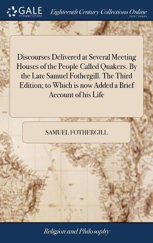 Discourses Delivered at Several Meeting Houses of the People Called Quakers. by the Late Samuel Fothergill. the Third Edition; To Which Is Now Added a Brief Account of His Life