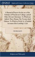 Manual of Prayers for the use of the Scholars of Winchester College, and all Other Devout Christians. To Which are Added, Three Hymns The Twenty-third Edition. To Which is Prefix'd, A Faithful Account of his Lordship's Life