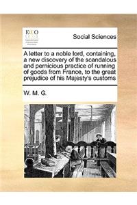 A Letter to a Noble Lord, Containing, a New Discovery of the Scandalous and Pernicious Practice of Running of Goods from France, to the Great Prejudice of His Majesty's Customs