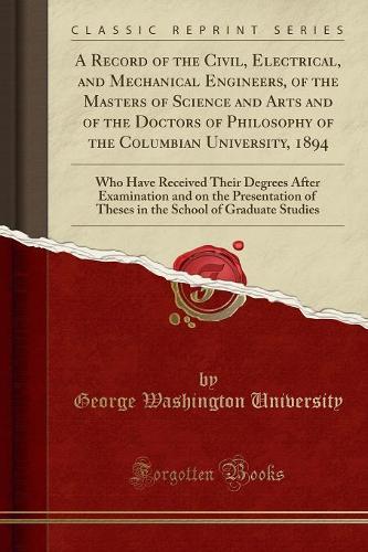 A Record of the Civil, Electrical, and Mechanical Engineers, of the Masters of Science and Arts and of the Doctors of Philosophy of the Columbian University, 1894: Who Have Received Their Degrees After Examination and on the Presentation of Theses in the