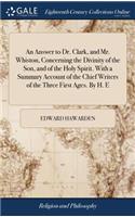 An Answer to Dr. Clark, and Mr. Whiston, Concerning the Divinity of the Son, and of the Holy Spirit. with a Summary Account of the Chief Writers of the Three First Ages. by H. E