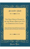 The Free Mason Examin'd, or the World Brought Out of Darkness Into Light: Being an Authentick Account of All the Secrets of the Antient Society of Free-Mason's Which Have Been Handed Down by Oral Tradition Only, from the Institution, to the Present