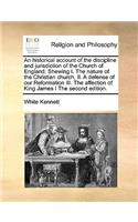 Historical Account of the Discipline and Jurisdiction of the Church of England. Shewing I. the Nature of the Christian Church, II. a Defense of Our Reformation III. the Affection of King James I the Second Edition.