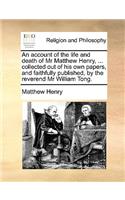 Account of the Life and Death of MR Matthew Henry, ... Collected Out of His Own Papers, and Faithfully Published, by the Reverend MR William Tong.