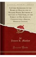 Letters Addressed to the Board of Health, and to Richard Riker, Recorder of the City of New-York, on the Subject of His Agency in Constituting a Special Medical Council (Classic Reprint)