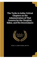 The Turks in India; Critical Chapters on the Administration of That Country by the Chughtai, Bábar, and His Descendants
