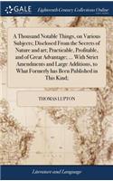 Thousand Notable Things, on Various Subjects; Disclosed From the Secrets of Nature and art; Practicable, Profitable, and of Great Advantage; ... With Strict Amendments and Large Additions, to What Formerly has Been Published in This Kind;