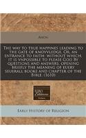 The Way to True Happines Leading to the Gate of Knovvledge. Or, an Entrance to Faith: Without Which, It Is Vnpossible to Please God by Questions and Answers, Opening Briefly the Meaning of Euery Seuerall Booke and Chapter of the Bible. (1610)