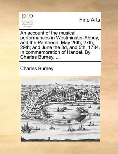 An Account of the Musical Performances in Westminster-Abbey, and the Pantheon, May 26th, 27th, 29th; And June the 3D, and 5th, 1784. in Commemoration of Handel. by Charles Burney, ...: (English)