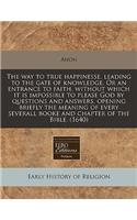 The Way to True Happinesse, Leading to the Gate of Knowledge. or an Entrance to Faith, Without Which It Is Impossible to Please God by Questions and Answers, Opening Briefly the Meaning of Every Severall Booke and Chapter of the Bible. (1640)