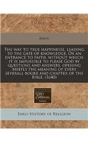 The Way to True Happinesse, Leading to the Gate of Knowledge. or an Entrance to Faith, Without Which It Is Impossible to Please God by Questions and Answers, Opening Briefly the Meaning of Every Severall Booke and Chapter of the Bible. (1640)