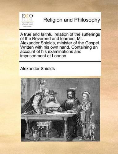 A True and Faithful Relation of the Sufferings of the Reverend and Learned, Mr. Alexander Shields, Minister of the Gospel. Written with His Own Hand. Containing an Account of His Examinations and Imprisonment at London: (English)