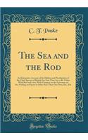 The Sea and the Rod: An Exhaustive Account of the Habitat and Peculiarities of the Chief Species of British Sea-Fish That Are to Be Taken with Rod and Line; With Chapters on the Literature of Sea-Fishing and Sport in Other Seas Than Our Own, Etc.,