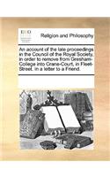 An account of the late proceedings in the Council of the Royal Society, in order to remove from Gresham-College into Crane-Court, in Fleet-Street. In a letter to a Friend.
