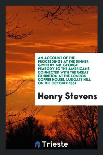 An Account of the Proceedings at the Dinner Given by Mr. George Peabody to the Americans Connected with the Great Exhibition at the London Coffee House, Ludgate Hill on the October 1851