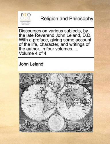 Discourses on Various Subjects, by the Late Reverend John Leland, D.D. with a Preface, Giving Some Account of the Life, Character, and Writings of the Author. in Four Volumes. ... Volume 4 of 4: (English)