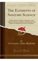 The Elements of Sanitary Science: A Hand-Book for District, Municipal, Local Medical and Sanitary Officers, Members of Local Boards and Municipal Councils, and Others (Classic Reprint)