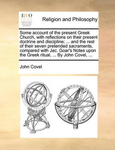 Some Account of the Present Greek Church, with Reflections on Their Present Doctrine and Discipline; ... and the Rest of Their Seven Pretended Sacraments, Compared with Jac. Goar's Notes Upon the Greek Ritual, ... by John Covel, ...