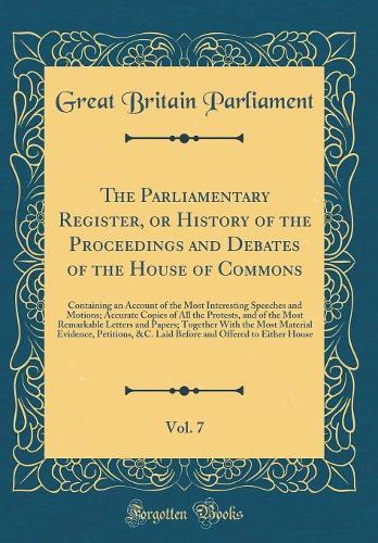 The Parliamentary Register, or History of the Proceedings and Debates of the House of Commons, Vol. 7: Containing an Account of the Most Interesting Speeches and Motions; Accurate Copies of All the Protests, and of the Most Remarkable Letters and P