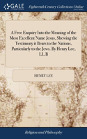 Free Enquiry Into the Meaning of the Most Excellent Name Jesus, Shewing the Testimony it Bears to the Nations, Particularly to the Jews. By Henry Lee, LL.B