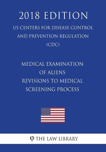 Medical Examination of Aliens - Revisions to Medical Screening Process (US Centers for Disease Control and Prevention Regulation) (CDC) (2018 Edition)