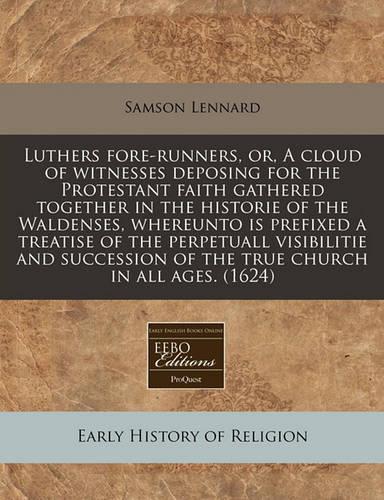 Luthers Fore-Runners, Or, a Cloud of Witnesses Deposing for the Protestant Faith Gathered Together in the Historie of the Waldenses, Whereunto Is Prefixed a Treatise of the Perpetuall Visibilitie and Succession of the True Church in All Ages. (1624