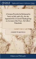 Sermon Preached at Richmond in Surry on July 29th 1784, the day Appointed for a General Thanksgiving on Account of the Peace. By Gilbert Wakefield,