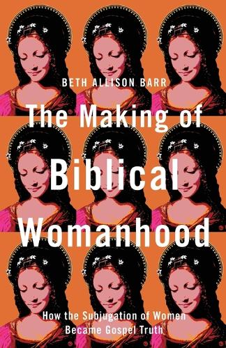 The Making of Biblical Womanhood – How the Subjugation of Women Became Gospel Truth: How the Subjugation of Women Became Gospel Truth