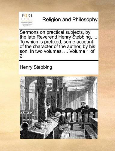 Sermons on Practical Subjects, by the Late Reverend Henry Stebbing, ... to Which Is Prefixed, Some Account of the Character of the Author, by His Son. in Two Volumes. ... Volume 1 of 2