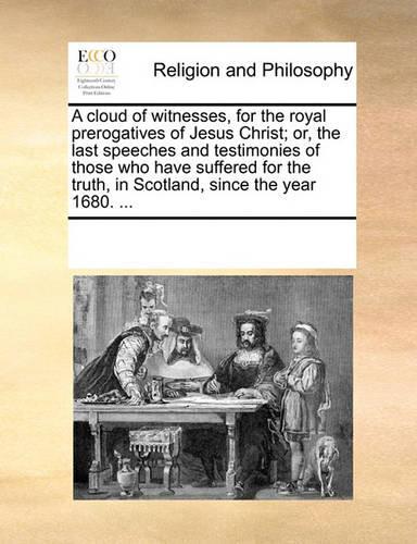 A Cloud of Witnesses, for the Royal Prerogatives of Jesus Christ; Or, the Last Speeches and Testimonies of Those Who Have Suffered for the Truth in Scotland, Since the Year 1680. ...