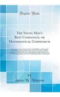 The Young Man's Best Companion, or Mathematical Compendum: Containing a Great Variety of Very Useful Rules and Examples in Mathematics for the Merchant, Clerk, Accountant and the Mechanic, Worked Out So as to Be Quickly Understood by Any One Who Un