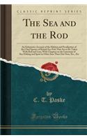 The Sea and the Rod: An Exhaustive Account of the Habitat and Peculiarities of the Chief Species of British Sea-Fish That Are to Be Taken with Rod and Line; With Chapters on the Literature of Sea-Fishing and Sport in Other Seas Than Our Own, Etc.,