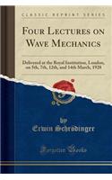 Four Lectures on Wave Mechanics: Delivered at the Royal Institution, London, on 5th, 7th, 12th, and 14th March, 1928 (Classic Reprint)