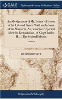 Abridgement of Mr. Baxter's History of his Life and Times. With an Account of the Ministers, &c. who Were Ejected After the Restauration, of King Charles II. ... The Second Edition