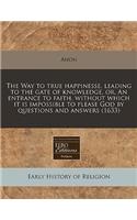 The Way to True Happinesse, Leading to the Gate of Knowledge, Or, an Entrance to Faith, Without Which It Is Impossible to Please God by Questions and Answers (1633)