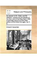 An Answer to Dr. Clark, and Mr. Whiston, Concerning the Divinity of the Son, and of the Holy Spirit. with a Summary Account of the Chief Writers of the Three First Ages. by H. E.