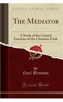 The Mediator: A Study of the Central Doctrine of the Christian Faith (Classic Reprint)