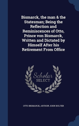 Bismarck, the man & the Statesman; Being the Reflection and Reminiscences of Otto, Prince von Bismarck, Written and Dictated by Himself After his Retirement From Office