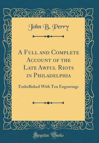 A Full and Complete Account of the Late Awful Riots in Philadelphia: Embellished With Ten Engravings (Classic Reprint)