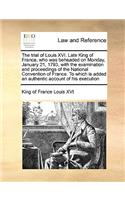 Trial of Louis XVI. Late King of France, Who Was Beheaded on Monday, January 21, 1793, with the Examination and Proceedings of the National Convention of France. to Which Is Added an Authentic Account of His Execution