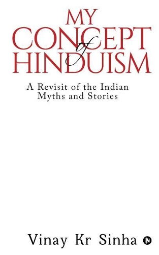 My Concept Of Hinduism: A Revisit of the Indian Myths and Stories