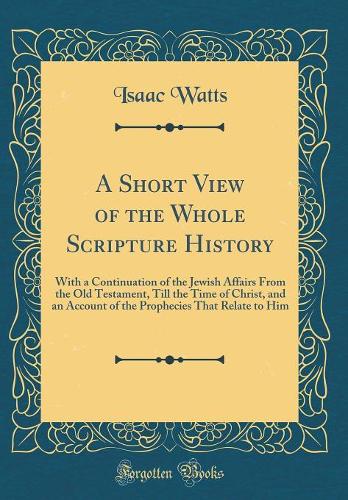 A Short View of the Whole Scripture History: With a Continuation of the Jewish Affairs From the Old Testament, Till the Time of Christ, and an Account of the Prophecies That Relate to Him (Classic Reprint)