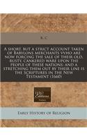 A Short, But a Strict Account Taken of Babylons Merchants Vvho Are Now Forcing the Sale of Their Old, Rusty, Cankered Ware Upon the People of These Nations: And a Stretching Them Out by Their Line Is the Scriptures in the New Testament (1660)