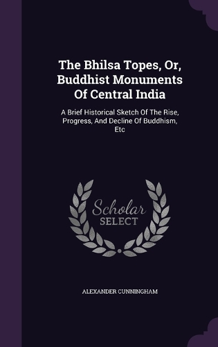 The Bhilsa Topes, Or, Buddhist Monuments Of Central India: A Brief Historical Sketch Of The Rise, Progress, And Decline Of Buddhism, Etc