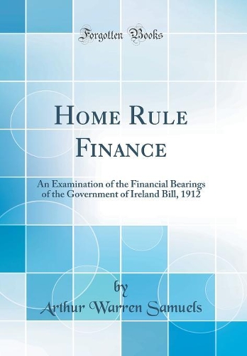 Home Rule Finance: An Examination of the Financial Bearings of the Government of Ireland Bill, 1912 (Classic Reprint)