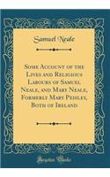 Some Account of the Lives and Religious Labours of Samuel Neale, and Mary Neale, Formerly Mary Peisley, Both of Ireland (Classic Reprint)